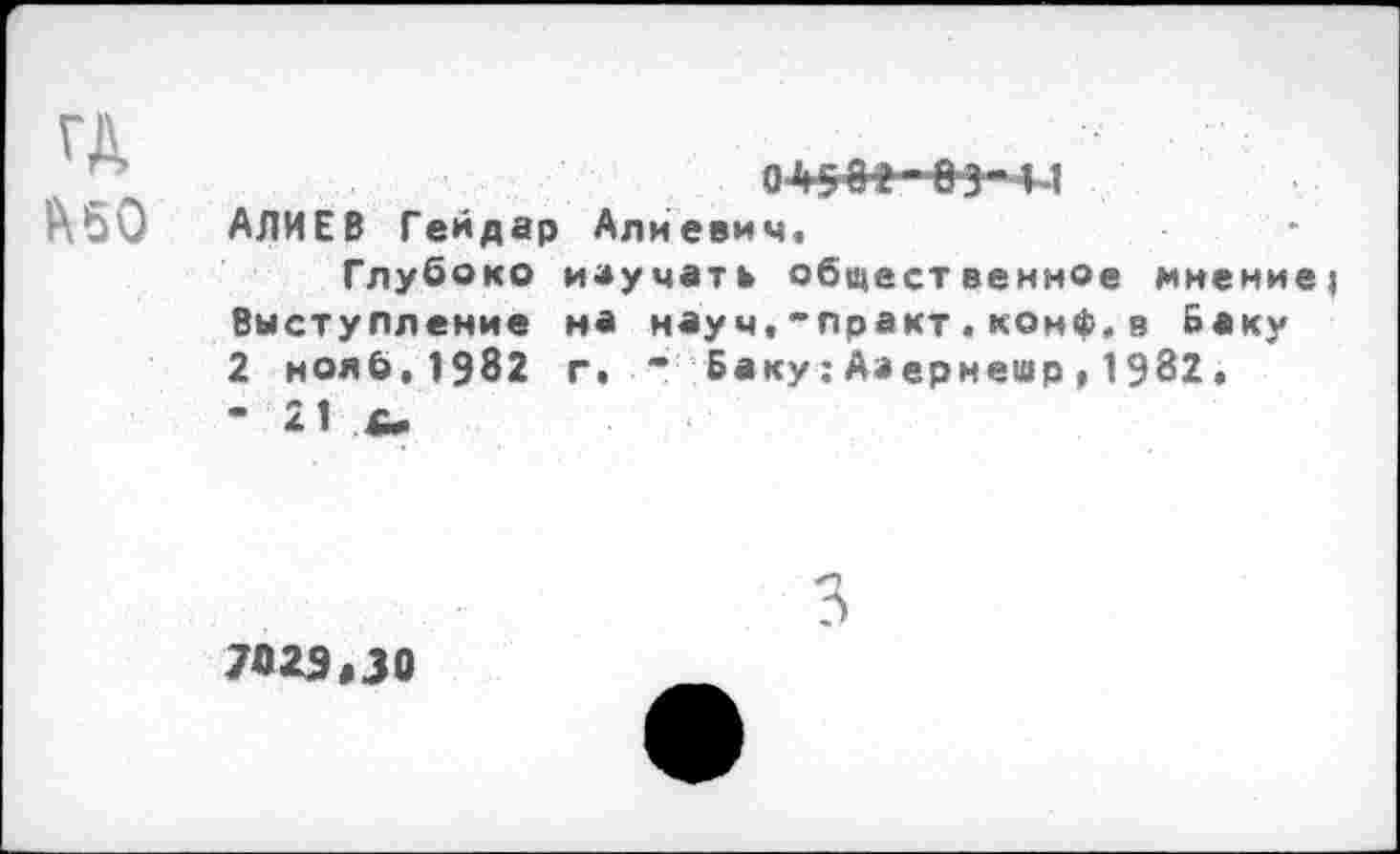 ﻿ГД Л50
ОЙ508-09‘Ц АЛИЕВ Гейдар Алиевич.
Глубоко изучать общественное мнение? Выступление на науч,-практ.конф.в Баку 2 ноя0,1982 г. ” Баку:Аэернешр,1982, • 21 £*
3
7029,30